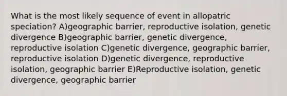 What is the most likely sequence of event in allopatric speciation? A)geographic barrier, reproductive isolation, genetic divergence B)geographic barrier, genetic divergence, reproductive isolation C)genetic divergence, geographic barrier, reproductive isolation D)genetic divergence, reproductive isolation, geographic barrier E)Reproductive isolation, genetic divergence, geographic barrier