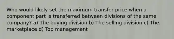 Who would likely set the maximum transfer price when a component part is transferred between divisions of the same company? a) The buying division b) The selling division c) The marketplace d) Top management