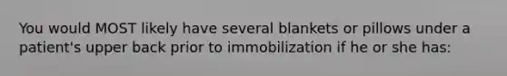 You would MOST likely have several blankets or pillows under a patient's upper back prior to immobilization if he or she has: