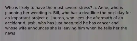 Who is likely to have the most severe stress? a. Anne, who is planning her wedding b. Bill, who has a deadline the next day for an important project c. Lauren, who sees the aftermath of an accident d. Josh, who has just been told he has cancer and whose wife announces she is leaving him when he tells her the news