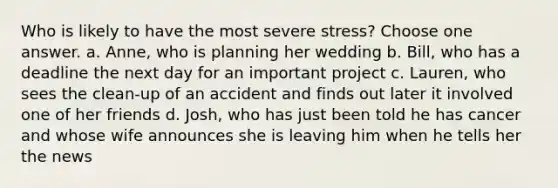 Who is likely to have the most severe stress? Choose one answer. a. Anne, who is planning her wedding b. Bill, who has a deadline the next day for an important project c. Lauren, who sees the clean-up of an accident and finds out later it involved one of her friends d. Josh, who has just been told he has cancer and whose wife announces she is leaving him when he tells her the news