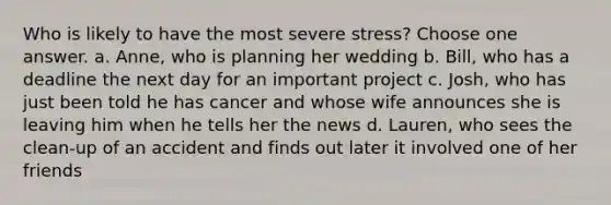 Who is likely to have the most severe stress? Choose one answer. a. Anne, who is planning her wedding b. Bill, who has a deadline the next day for an important project c. Josh, who has just been told he has cancer and whose wife announces she is leaving him when he tells her the news d. Lauren, who sees the clean-up of an accident and finds out later it involved one of her friends