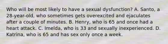 Who will be most likely to have a sexual dysfunction? A. Santo, a 28-year-old, who sometimes gets overexcited and ejaculates after a couple of minutes. B. Henry, who is 65 and once had a heart attack. C. Imelda, who is 33 and sexually inexperienced. D. Katrina, who is 65 and has sex only once a week.