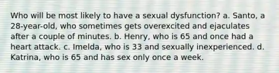 Who will be most likely to have a sexual dysfunction? a. Santo, a 28-year-old, who sometimes gets overexcited and ejaculates after a couple of minutes. b. Henry, who is 65 and once had a heart attack. c. Imelda, who is 33 and sexually inexperienced. d. Katrina, who is 65 and has sex only once a week.