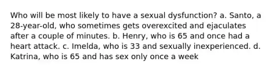 Who will be most likely to have a sexual dysfunction? a. Santo, a 28-year-old, who sometimes gets overexcited and ejaculates after a couple of minutes. b. Henry, who is 65 and once had a heart attack. c. Imelda, who is 33 and sexually inexperienced. d. Katrina, who is 65 and has sex only once a week