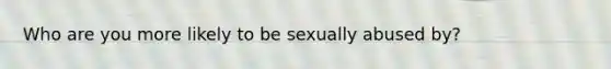 Who are you more likely to be sexually abused by?