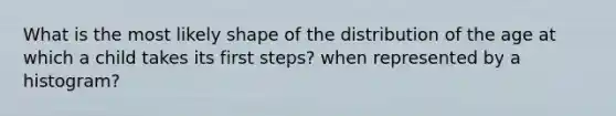 What is the most likely shape of the distribution of the age at which a child takes its first steps? when represented by a histogram?