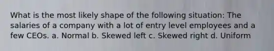 What is the most likely shape of the following situation: The salaries of a company with a lot of entry level employees and a few CEOs. a. Normal b. Skewed left c. Skewed right d. Uniform