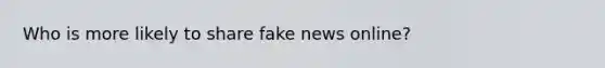 Who is more likely to share fake news online?