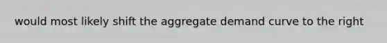 would most likely shift the aggregate demand curve to the right