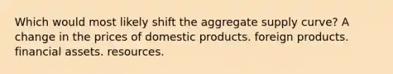 Which would most likely shift the aggregate supply curve? A change in the prices of domestic products. foreign products. financial assets. resources.