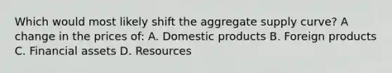 Which would most likely shift the aggregate supply curve? A change in the prices of: A. Domestic products B. Foreign products C. Financial assets D. Resources