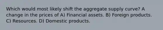 Which would most likely shift the aggregate supply curve? A change in the prices of A) Financial assets. B) Foreign products. C) Resources. D) Domestic products.