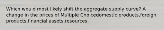 Which would most likely shift the aggregate supply curve? A change in the prices of Multiple Choicedomestic products.foreign products.financial assets.resources.