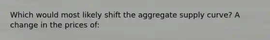 Which would most likely shift the aggregate supply curve? A change in the prices of: