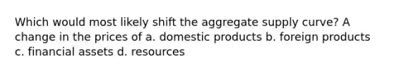 Which would most likely shift the aggregate supply curve? A change in the prices of a. domestic products b. foreign products c. financial assets d. resources