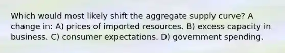 Which would most likely shift the aggregate supply curve? A change in: A) prices of imported resources. B) excess capacity in business. C) consumer expectations. D) government spending.