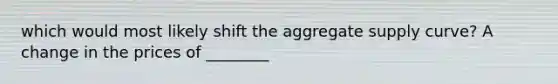 which would most likely shift the aggregate supply curve? A change in the prices of ________