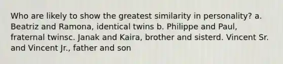 Who are likely to show the greatest similarity in personality? a. Beatriz and Ramona, identical twins b. Philippe and Paul, fraternal twinsc. Janak and Kaira, brother and sisterd. Vincent Sr. and Vincent Jr., father and son