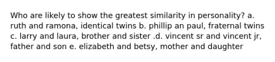 Who are likely to show the greatest similarity in personality? a. ruth and ramona, identical twins b. phillip an paul, fraternal twins c. larry and laura, brother and sister .d. vincent sr and vincent jr, father and son e. elizabeth and betsy, mother and daughter