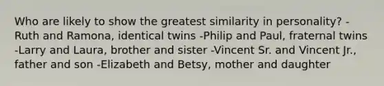 Who are likely to show the greatest similarity in personality? -Ruth and Ramona, identical twins -Philip and Paul, fraternal twins -Larry and Laura, brother and sister -Vincent Sr. and Vincent Jr., father and son -Elizabeth and Betsy, mother and daughter