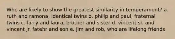 Who are likely to show the greatest similarity in temperament? a. ruth and ramona, identical twins b. philip and paul, fraternal twins c. larry and laura, brother and sister d. vincent sr. and vincent jr. fatehr and son e. jim and rob, who are lifelong friends