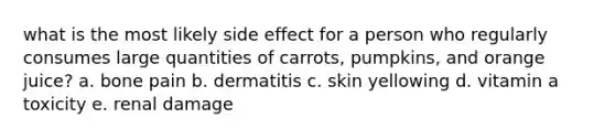 what is the most likely side effect for a person who regularly consumes large quantities of carrots, pumpkins, and orange juice? a. bone pain b. dermatitis c. skin yellowing d. vitamin a toxicity e. renal damage