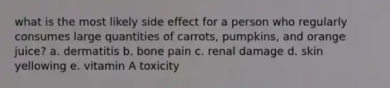 what is the most likely side effect for a person who regularly consumes large quantities of carrots, pumpkins, and orange juice? a. dermatitis b. bone pain c. renal damage d. skin yellowing e. vitamin A toxicity