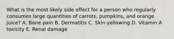 What is the most likely side effect for a person who regularly consumes large quantities of carrots, pumpkins, and orange juice? A. Bone pain B. Dermatitis C. Skin yellowing D. Vitamin A toxicity E. Renal damage