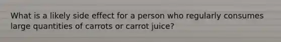 What is a likely side effect for a person who regularly consumes large quantities of carrots or carrot juice?