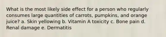 What is the most likely side effect for a person who regularly consumes large quantities of carrots, pumpkins, and orange juice? a. Skin yellowing b. Vitamin A toxicity c. Bone pain d. Renal damage e. Dermatitis