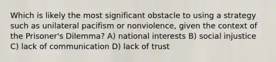 Which is likely the most significant obstacle to using a strategy such as unilateral pacifism or nonviolence, given the context of the Prisoner's Dilemma? A) national interests B) social injustice C) lack of communication D) lack of trust