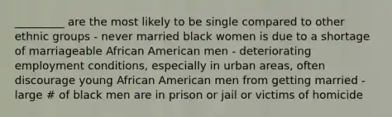 _________ are the most likely to be single compared to other ethnic groups - never married black women is due to a shortage of marriageable African American men - deteriorating employment conditions, especially in urban areas, often discourage young African American men from getting married - large # of black men are in prison or jail or victims of homicide