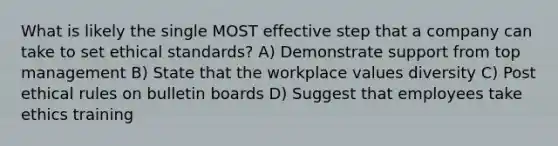 What is likely the single MOST effective step that a company can take to set ethical standards? A) Demonstrate support from top management B) State that the workplace values diversity C) Post ethical rules on bulletin boards D) Suggest that employees take ethics training