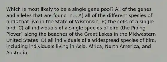 Which is most likely to be a single gene pool? All of the genes and alleles that are found in... A) all of the different species of birds that live in the State of Wisconsin. B) the cells of a single bird. C) all individuals of a single species of bird (the Piping Plover) along the beaches of the Great Lakes in the Midwestern United States. D) all individuals of a widespread species of bird, including individuals living in Asia, Africa, North America, and Australia.