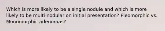 Which is more likely to be a single nodule and which is more likely to be multi-nodular on initial presentation? Pleomorphic vs. Monomorphic adenomas?