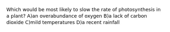 Which would be most likely to slow the rate of photosynthesis in a plant? A)an overabundance of oxygen B)a lack of carbon dioxide C)mild temperatures D)a recent rainfall