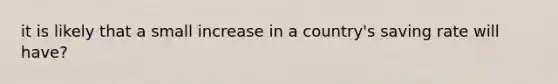 it is likely that a small increase in a country's saving rate will have?