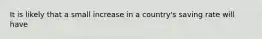 It is likely that a small increase in a country's saving rate will have