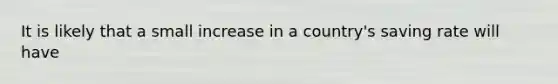 It is likely that a small increase in a country's saving rate will have