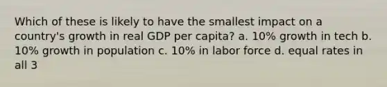 Which of these is likely to have the smallest impact on a country's growth in real GDP per capita? a. 10% growth in tech b. 10% growth in population c. 10% in labor force d. equal rates in all 3