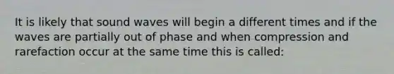 It is likely that sound waves will begin a different times and if the waves are partially out of phase and when compression and rarefaction occur at the same time this is called: