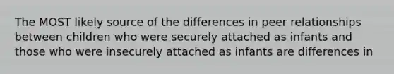 The MOST likely source of the differences in peer relationships between children who were securely attached as infants and those who were insecurely attached as infants are differences in