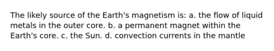 The likely source of the Earth's magnetism is: a. the flow of liquid metals in the outer core. b. a permanent magnet within the Earth's core. c. the Sun. d. convection currents in the mantle