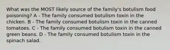 What was the MOST likely source of the family's botulism food poisoning? A - The family consumed botulism toxin in the chicken. B - The family consumed botulism toxin in the canned tomatoes. C - The family consumed botulism toxin in the canned green beans. D - The family consumed botulism toxin in the spinach salad.