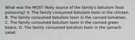 What was the MOST likely source of the family's botulism food poisoning? A. The family consumed botulism toxin in the chicken. B. The family consumed botulism toxin in the canned tomatoes. C. The family consumed botulism toxin in the canned green beans. D. The family consumed botulism toxin in the spinach salad.