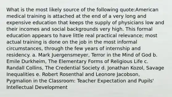 What is the most likely source of the following quote:American medical training is attached at the end of a very long and expensive education that keeps the supply of physicians low and their incomes and social backgrounds very high. This formal education appears to have little real practical relevance; most actual training is done on the job in the most informal circumstances, through the few years of internship and residency. a. Mark Juergensmeyer, Terror in the Mind of God b. Emile Durkheim, The Elementary Forms of Religious Life c. Randall Collins, The Credential Society d. Jonathan Kozol, Savage Inequalities e. Robert Rosenthal and Leonore Jacobson, Pygmalion in the Classroom: Teacher Expectation and Pupils' Intellectual Development