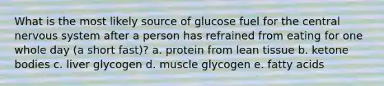 What is the most likely source of glucose fuel for the central nervous system after a person has refrained from eating for one whole day (a short fast)? a. protein from lean tissue b. ketone bodies c. liver glycogen d. muscle glycogen e. fatty acids