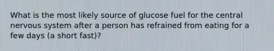 What is the most likely source of glucose fuel for the central nervous system after a person has refrained from eating for a few days (a short fast)?