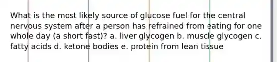 What is the most likely source of glucose fuel for the central nervous system after a person has refrained from eating for one whole day (a short fast)? a. liver glycogen b. muscle glycogen c. fatty acids d. ketone bodies e. protein from lean tissue